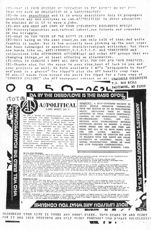 0014104 O TOUCATION T3 TAS SCTH? DO YOU F OBLIGATION AS A 3AMN/?ROITCT? s and ft fs every snarchists duty to propagate hiem any and sveryuay we can.A//?0LITICA! s about education. wouldnt do it Lf fc vere a joke. (F)-UHO AND WHAT ARE SONE OF YOUR IMFLUEHCES EXCLUDING MISIE? (@) Hiscory (anarchist and,ratical labor) ,our friands and comrades in che stcuggle. (F)-WlAT DO YOU <HINE OF ™HE SCTve 1N 19987 (@)-yell beiag on the east cosst,ve can only talk of that.And quite frankly te sucks. But Lc has actually been picking up.The east coant has been submerged in apachetic chaos/streetpunk attitudes. fut there are bands like us, ANTI-PRODUCT,V.I.C.T.I.X. and NUASIPINGO and Collectives 1ike AUTONOMOUS ACTIONS(me) and other APF groups that are chonging things,or at least offering an alternacive. (F)-4PLL IN CLOSING 1 HOPE ALL GOTS W-Li FOR YOI A¥D vOUR PPOJFCTS. (@)-Thanks alat for the space in your zine,best of luck co you and your projecs as well. We have available 2 #7%s "propaganda by deed” 4punk 15 a ghetto” for G&ppd’S plus the APT benefit comp Cape "17 bands from acound the vorld for SSppd for a free copy of COUNTER CULTURE" (he APF Reuspaper contact s at: CRuSSEOLE COLLECTIVE Ty 0. wx (531  O qQ l:. ) nt,u-!nnwm:. W 21209  d INCAY LON Sull/iE  v S “SOIANT  - SECOGNTZE YOUR LIFE IS YOURS AYD NOON" SLSES. TH®N STAND UP AND FIGNT  P FLGNT FORTIOS® wnO RoMALN VOICELESSI! - e -  